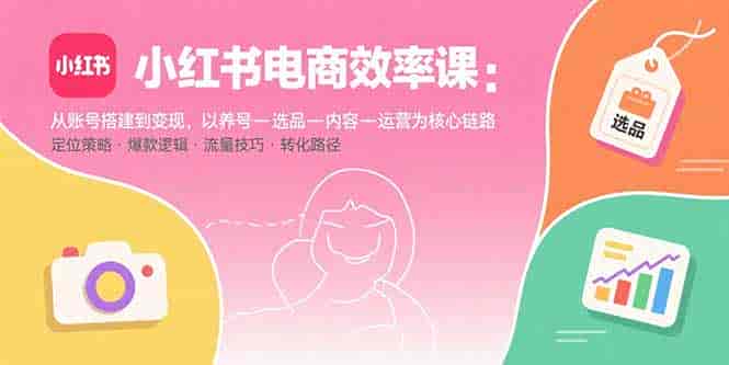 （15838期）小红书电商效率课：从账号搭建到变现，以养号-选品-内容-运营为核心链路-副业部