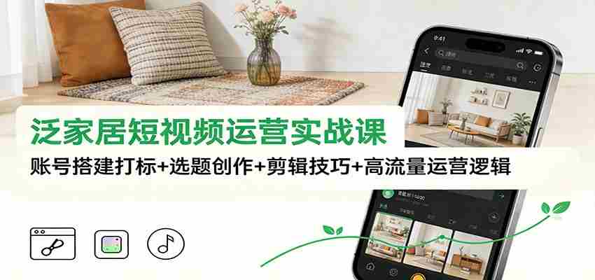 泛家居短视频运营实战课:账号搭建打标+选题创作+剪辑技巧+高流量运营逻辑-副业部