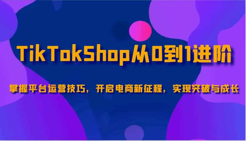 TikTokShop从0到1进阶,掌握平台运营技巧,开启电商新征程,实现突破与成长-副业部