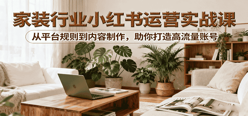 小红书家装行业运营实战课：从平台规则到内容制作，助你打造高流量账号-副业部