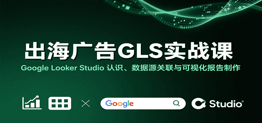 出海广告GLS实战课：Google Looker Studio 认识、数据源关联与可视化报告制作