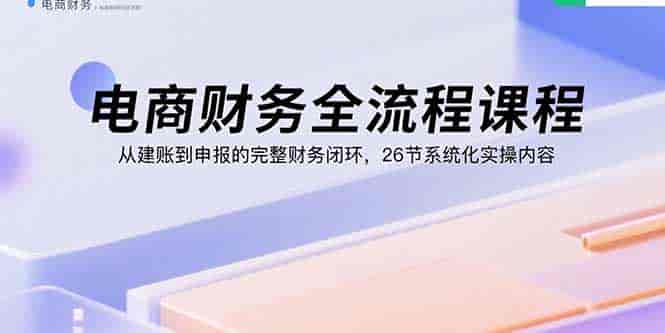（15893期）电商财务全流程课程：从建账到申报的完整财务闭环，26节系统化实操内容-副业部