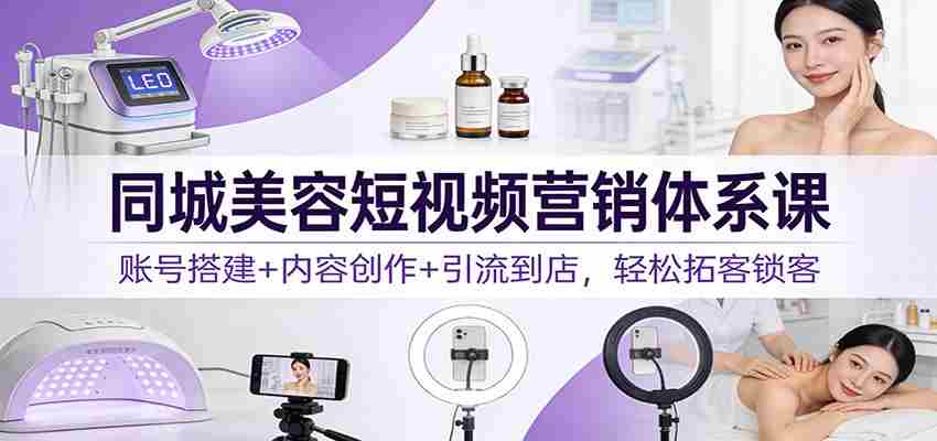 同城美容短视频营销体系课:账号搭建+内容创作+引流到店,轻松拓客锁客-副业部