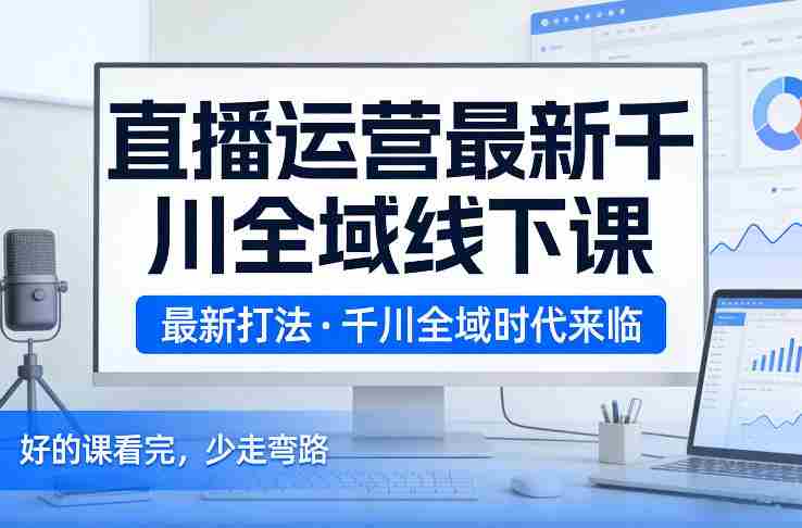 直播运营最新千川全域线下课,最新打法,千川全域时代来临,好的课看完,少走弯路(26年2月)