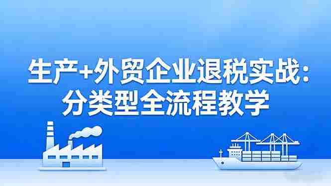 （17602期）生产+外贸企业退税实战：分类型全流程教学，生产企业留抵退税最大化+外贸企业退税系统申报-副业部