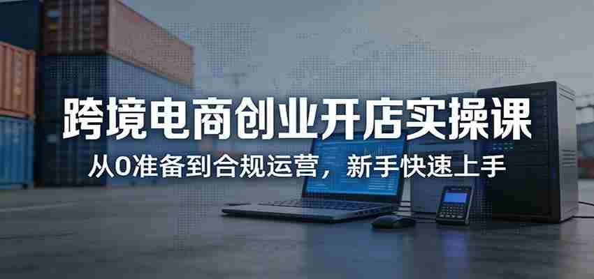 跨境电商创业开店实操课:从0准备到合规运营,新手快速上手-副业部
