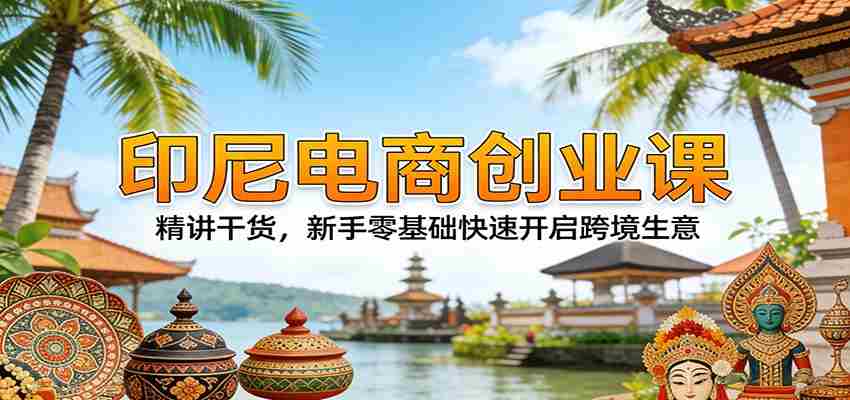 印尼电商创业课:精讲干货,新手零基础快速开启跨境生意-副业部