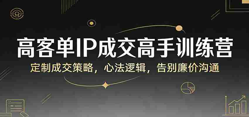 高客单IP成交高手训练营:定制成交策略,心法逻辑,告别廉价沟通-副业部