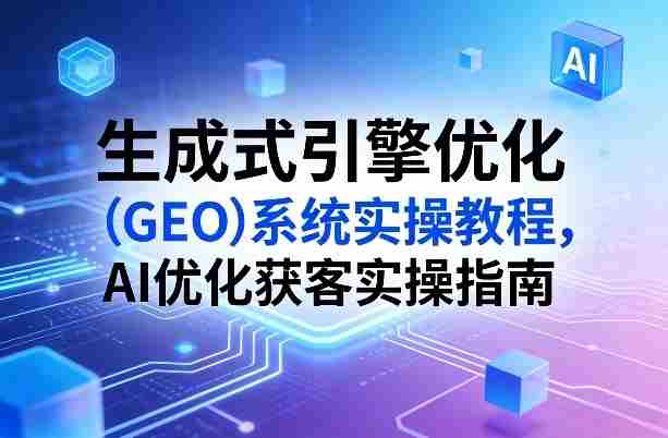 生成式引擎优化(GEO)系统实操教程,AI优化获客实操指南