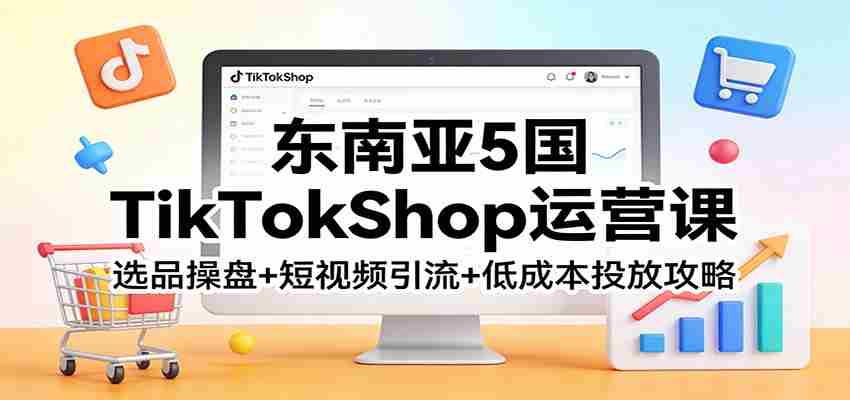 东南亚5国TikTokShop运营课:选品操盘+短视频引流+低成本投放攻略-副业部