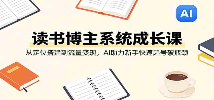 读书博主系统成长课:从定位搭建到流量变现,AI助力新手快速起号破瓶颈-副业部
