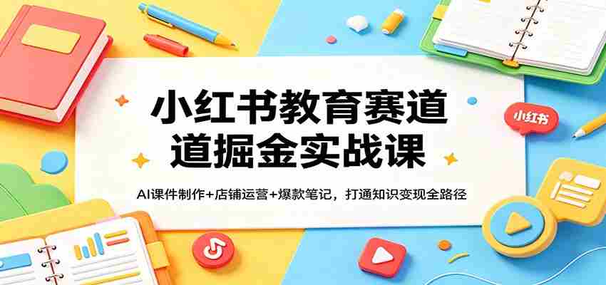 小红书教育赛道掘金实战课:AI课件制作+店铺运营+爆款笔记,打通知识变现全路径-副业部