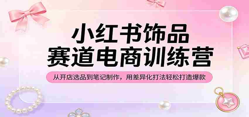 小红书饰品赛道电商训练营：从开店选品到笔记制作，用差异化打法轻松打造爆款-副业部