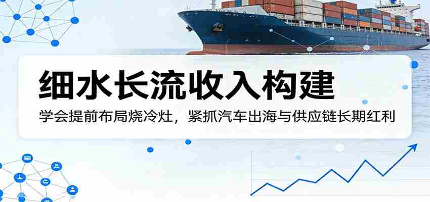 付费文章：细水长流收入构建，学会提前布局烧冷灶，紧抓汽车出海与供应链长期红利-副业部