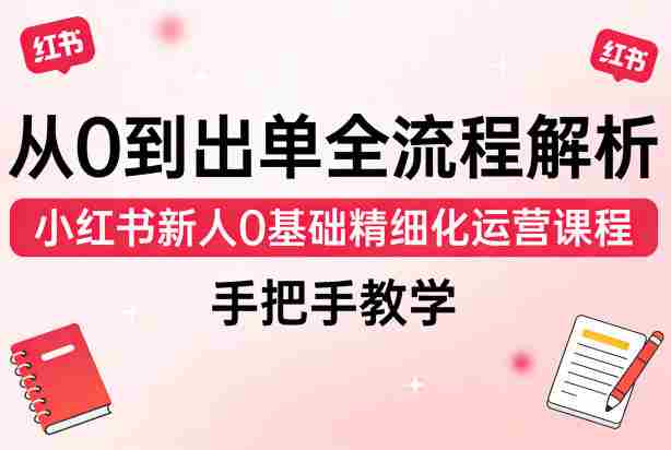 从0到出单全流程解析,小红书新人0基础精细化运营课程,手把手教学