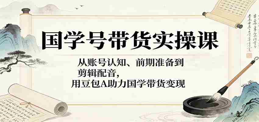 国学号带货实操课:从账号认知、前期准备到剪辑配音,用豆包AI助力国学带货变现-副业部