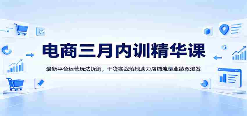 电商三月内训精华课：最新平台运营玩法拆解，干货实战落地助力店铺流量业绩双爆发-副业部