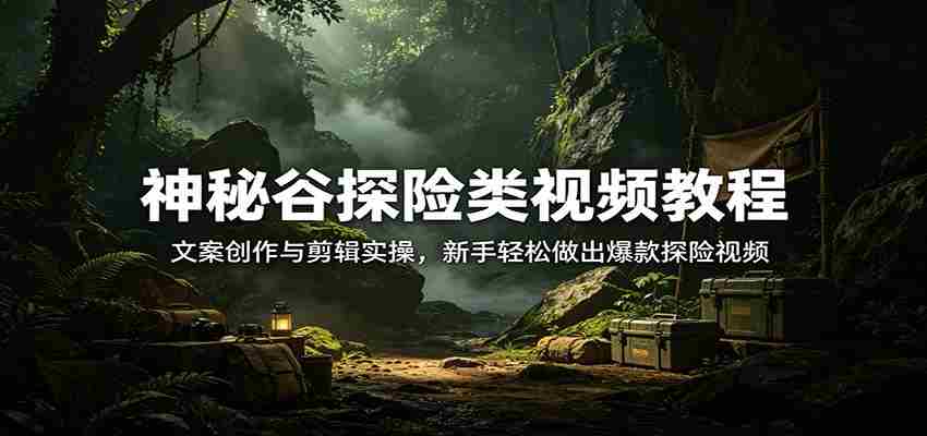 神秘谷探险类视频教程：文案创作与剪辑实操，新手轻松做出爆款探险视频-副业部