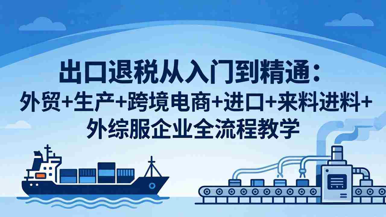 （18065期）出口退税从入门到精通：外贸+生产+跨境电商+进口+来料进料+外综服企业全流程教学-副业部