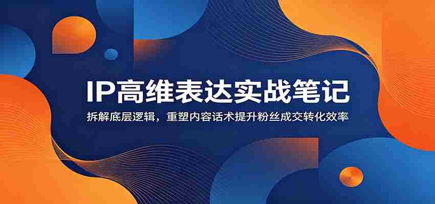 IP高维表达实战笔记：拆解底层逻辑，重塑内容话术提升粉丝成交转化效率-副业部