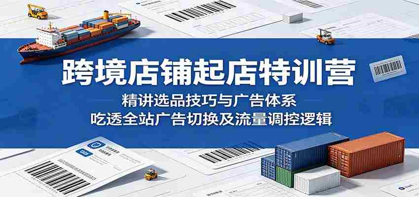 跨境店铺起店特训营：精讲选品技巧与广告体系，吃透全站广告切换及流量调控逻辑-副业部
