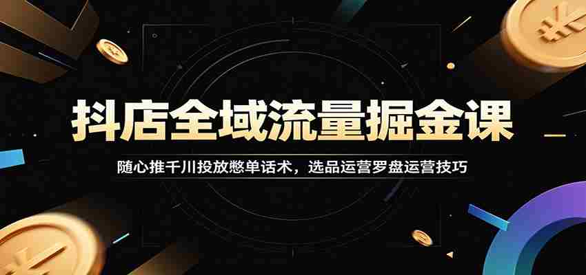 抖店全域流量掘金课:随心推千川投放憋单话术,选品运营罗盘运营技巧-副业部