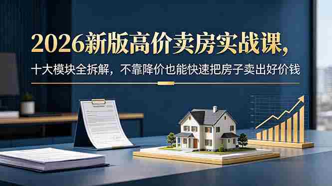 （18766期）2026新版高价卖房实战课，十大模块全拆解，不靠降价也能快速把房子卖出好价钱-副业部