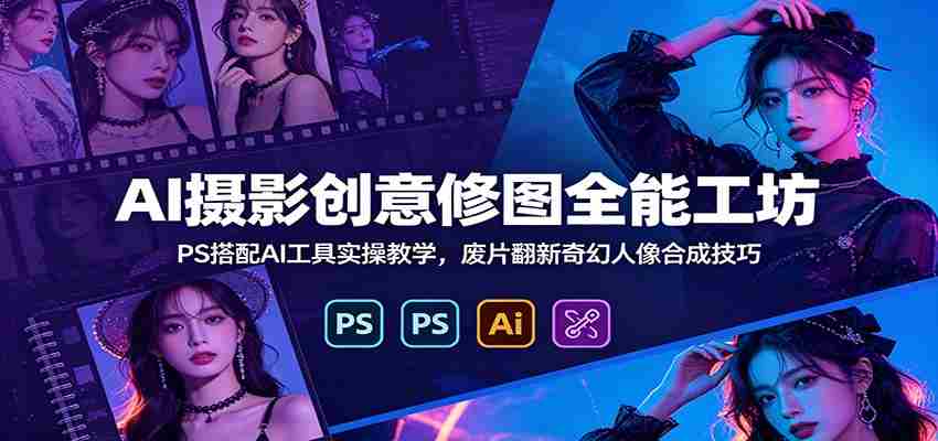 AI摄影创意修图全能工坊：PS搭配AI工具实操教学，废片翻新奇幻人像合成技巧-副业部