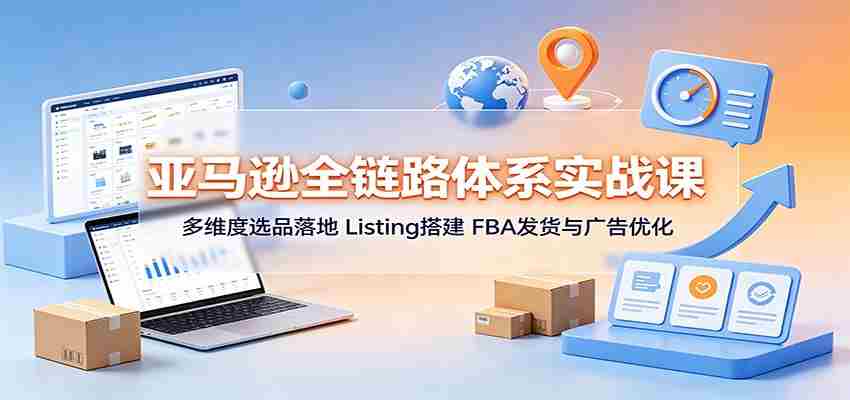 亚马逊全链路体系实战课：多维度选品落地，Listing搭建，FBA发货与广告优化-副业部